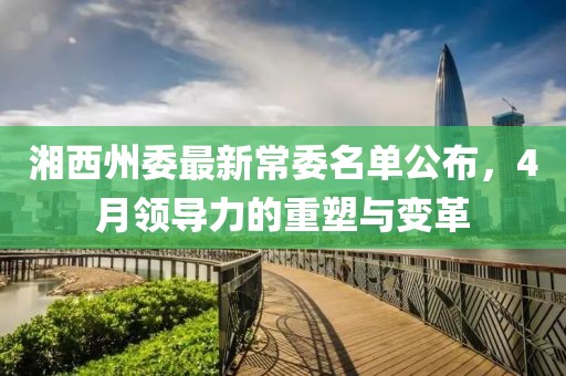 湘西州委最新常委名单公布，4月领导力的重塑与变革