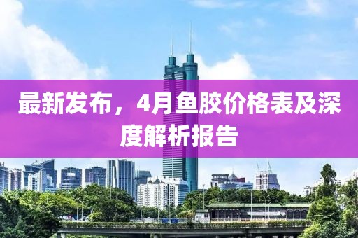 最新发布，4月鱼胶价格表及深度解析报告