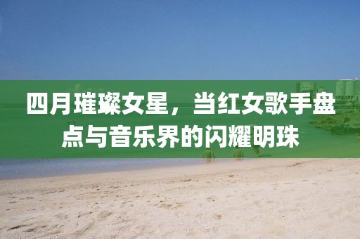 四月璀璨女星，当红女歌手盘点与音乐界的闪耀明珠