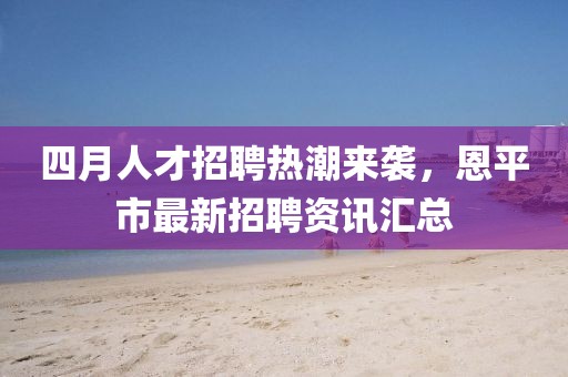 四月人才招聘热潮来袭，恩平市最新招聘资讯汇总