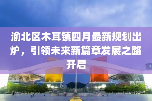 渝北区木耳镇四月最新规划出炉，引领未来新篇章发展之路开启