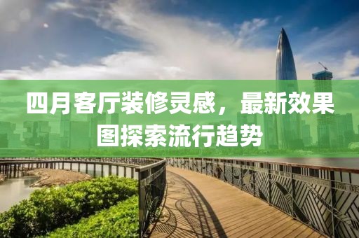 四月客厅装修灵感，最新效果图探索流行趋势
