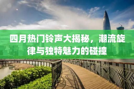 四月热门铃声大揭秘，潮流旋律与独特魅力的碰撞