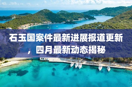 石玉国案件最新进展报道更新，四月最新动态揭秘