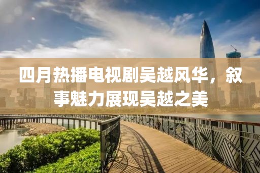 四月热播电视剧吴越风华，叙事魅力展现吴越之美