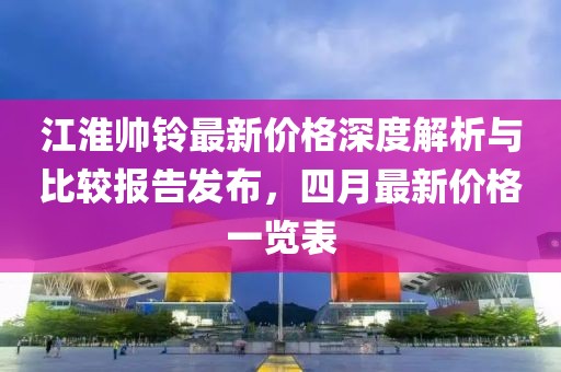 江淮帅铃最新价格深度解析与比较报告发布，四月最新价格一览表