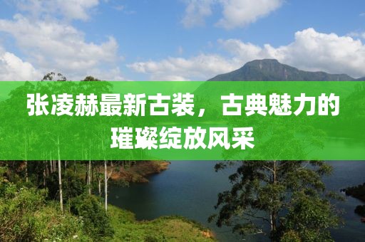 张凌赫最新古装，古典魅力的璀璨绽放风采