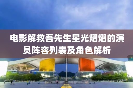 电影解救吾先生星光熠熠的演员阵容列表及角色解析