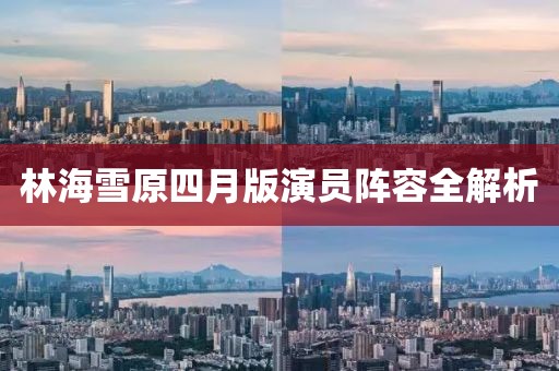 林海雪原四月版演员阵容全解析