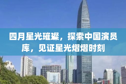四月星光璀璨，探索中国演员库，见证星光熠熠时刻