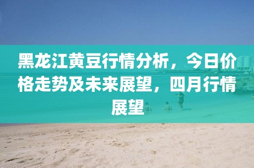 黑龙江黄豆行情分析，今日价格走势及未来展望，四月行情展望