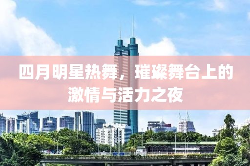 四月明星热舞，璀璨舞台上的激情与活力之夜