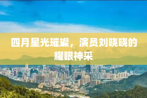 四月星光璀璨，演员刘晓晓的耀眼神采