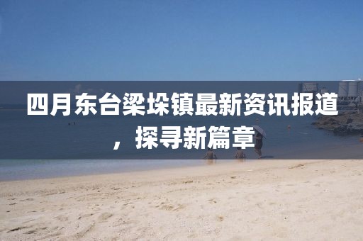 四月东台梁垛镇最新资讯报道，探寻新篇章