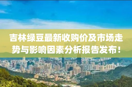 吉林绿豆最新收购价及市场走势与影响因素分析报告发布！