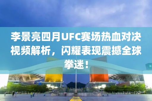 李景亮四月UFC赛场热血对决视频解析，闪耀表现震撼全球拳迷！