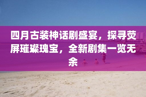 四月古装神话剧盛宴，探寻荧屏璀璨瑰宝，全新剧集一览无余