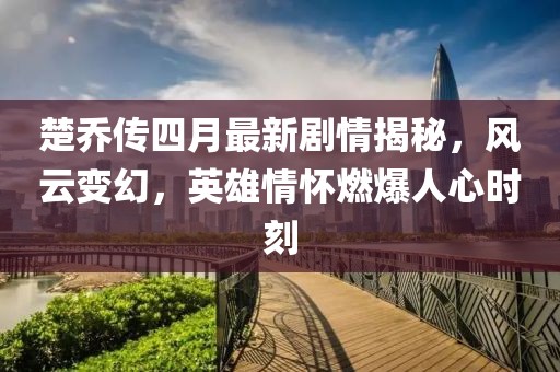 楚乔传四月最新剧情揭秘，风云变幻，英雄情怀燃爆人心时刻