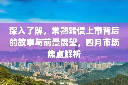 深入了解，常熟转债上市背后的故事与前景展望，四月市场焦点解析