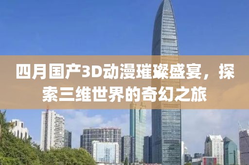 四月国产3D动漫璀璨盛宴，探索三维世界的奇幻之旅
