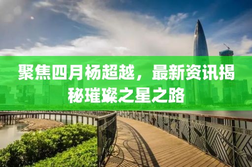 聚焦四月杨超越，最新资讯揭秘璀璨之星之路