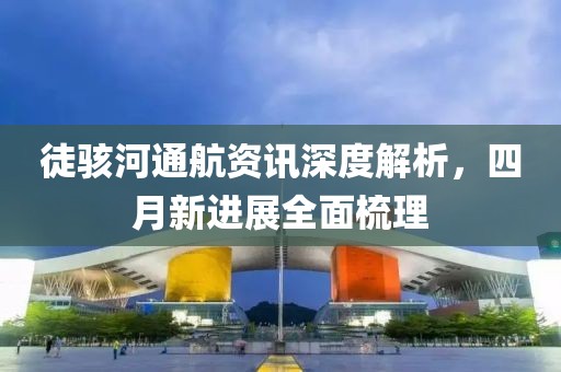徒骇河通航资讯深度解析，四月新进展全面梳理