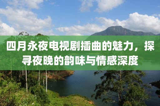 四月永夜电视剧插曲的魅力，探寻夜晚的韵味与情感深度
