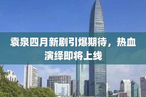 袁泉四月新剧引爆期待，热血演绎即将上线