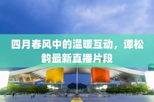 四月春风中的温暖互动，谭松韵最新直播片段
