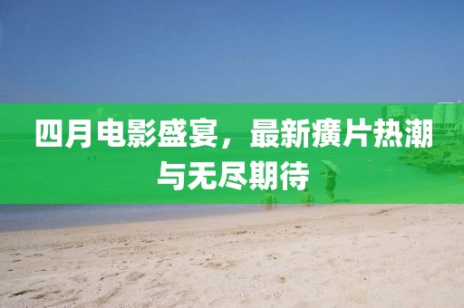 四月电影盛宴，最新癀片热潮与无尽期待