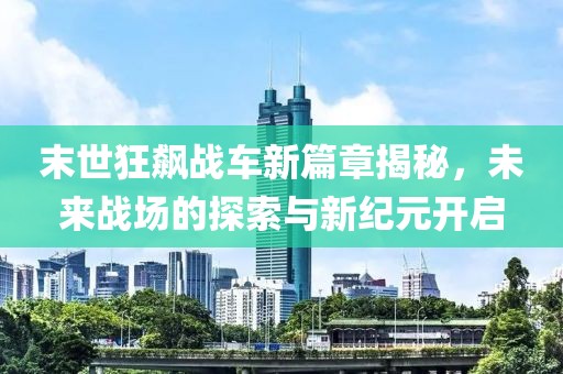 末世狂飙战车新篇章揭秘，未来战场的探索与新纪元开启