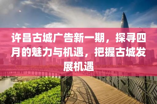 许昌古城广告新一期，探寻四月的魅力与机遇，把握古城发展机遇