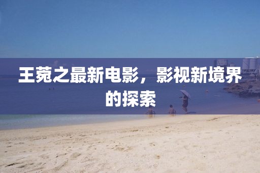 王菀之最新电影，影视新境界的探索