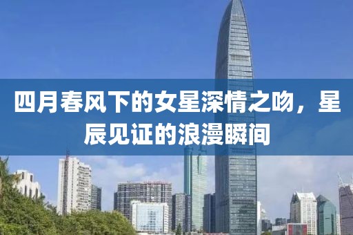 四月春风下的女星深情之吻，星辰见证的浪漫瞬间