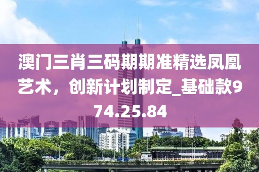 澳门三肖三码期期准精选凤凰艺术，创新计划制定_基础款974.25.84