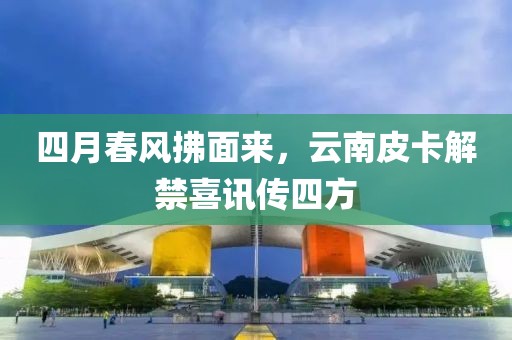 四月春风拂面来，云南皮卡解禁喜讯传四方