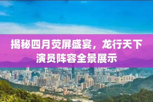 揭秘四月荧屏盛宴，龙行天下演员阵容全景展示