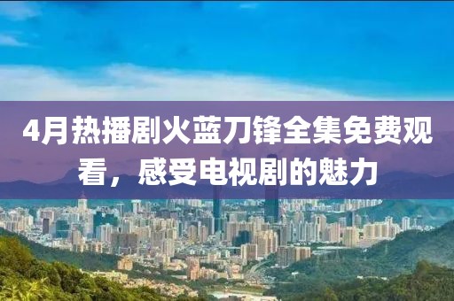 4月热播剧火蓝刀锋全集免费观看，感受电视剧的魅力