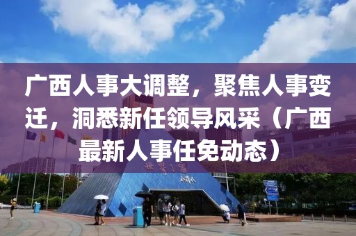 广西人事大调整，聚焦人事变迁，洞悉新任领导风采（广西最新人事任免动态）
