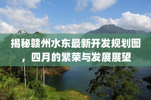 揭秘赣州水东最新开发规划图，四月的繁荣与发展展望