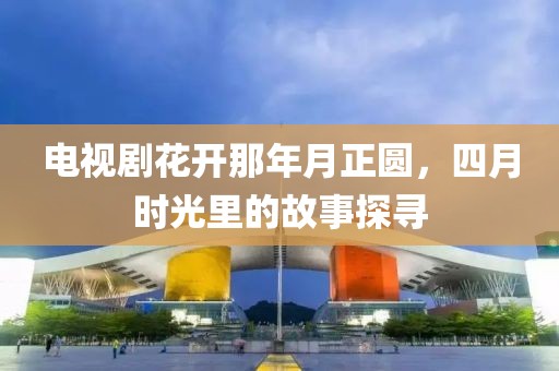 电视剧花开那年月正圆，四月时光里的故事探寻