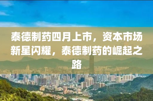 泰德制药四月上市，资本市场新星闪耀，泰德制药的崛起之路