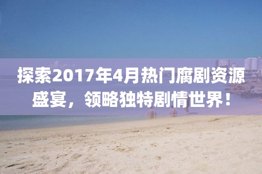 探索2017年4月热门腐剧资源盛宴，领略独特剧情世界！