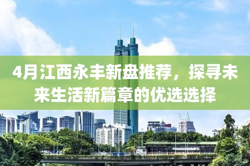 4月江西永丰新盘推荐，探寻未来生活新篇章的优选选择