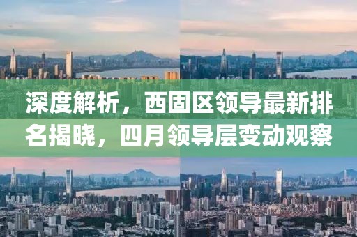 深度解析，西固区领导最新排名揭晓，四月领导层变动观察