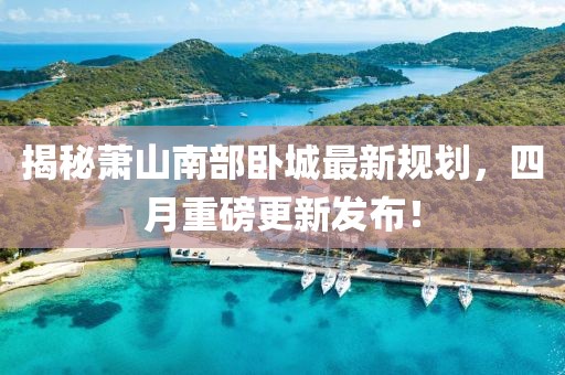 揭秘萧山南部卧城最新规划，四月重磅更新发布！