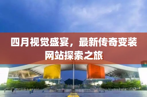 四月视觉盛宴，最新传奇变装网站探索之旅