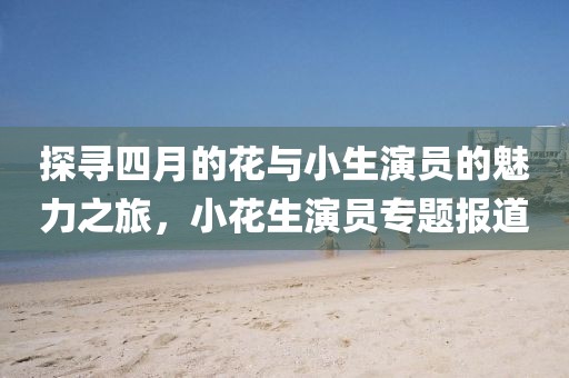 探寻四月的花与小生演员的魅力之旅，小花生演员专题报道