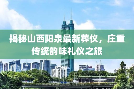 揭秘山西阳泉最新葬仪，庄重传统韵味礼仪之旅