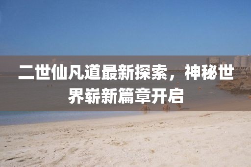 二世仙凡道最新探索，神秘世界崭新篇章开启